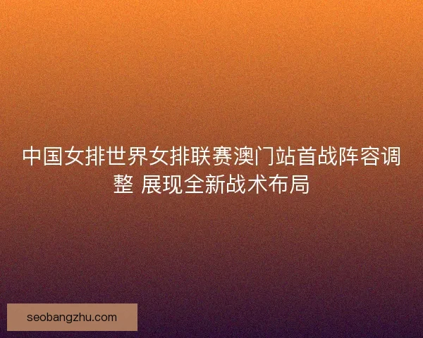 中国女排世界女排联赛澳门站首战阵容调整 展现全新战术布局