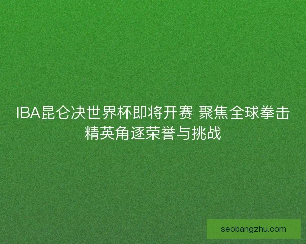 IBA昆仑决世界杯即将开赛 聚焦全球拳击精英角逐荣誉与挑战